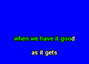 when we have it good

as it gets