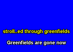 stroll..ed through greenfields

Greenfields are gone now
