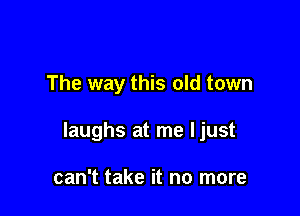 The way this old town

laughs at me ljust

can't take it no more