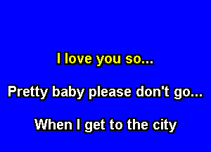 I love you so...

Pretty baby please don't go...

When I get to the city