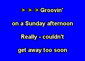 i? ?'Groovin'

on a Sunday afternoon

Really - couldn't

get away too soon