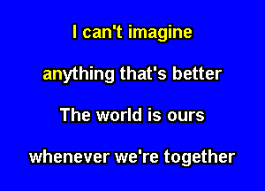 I can't imagine
anything that's better

The world is ours

whenever we're together