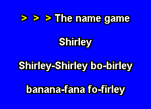 .3 t' The name game

Shirley

Shirley-Shirley bo-birley

banana-fana fo-firley