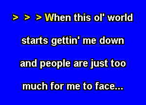 ) 3' When this ol' world

starts gettin' me down

and people are just too

much for me to face...