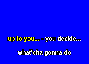 up to you... - you decide...

what'cha gonna do