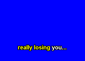 really losing you...