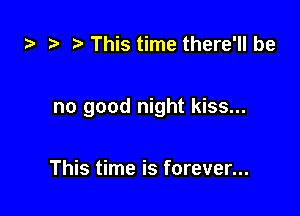 z. t. This time there'll be

no good night kiss...

This time is forever...