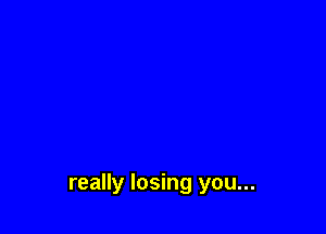 really losing you...