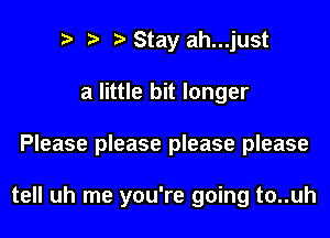 Stay ah...just
a little bit longer
Please please please please

tell uh me you're going t0..uh