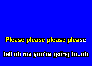 Please please please please

tell uh me you're going to..uh