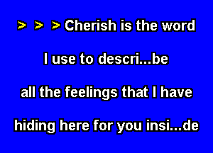 ta h ? Cherish is the word
I use to descri...be

all the feelings that I have

hiding here for you insi...de