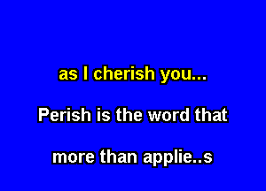 as I cherish you...

Perish is the word that

more than applie..s