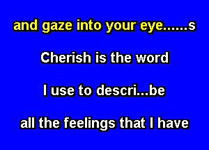 and gaze into your eye ...... 5

Cherish is the word
I use to descri...be

all the feelings that l have