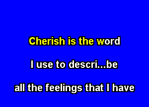 Cherish is the word

I use to descri...be

all the feelings that l have