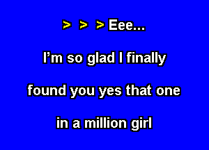 t' 2. t' Eee...
Pm so glad I finally

found you yes that one

in a million girl