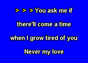 r! i? You ask me if

there'll come a time

when I grow tired of you

Never my love