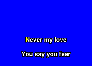 Never my love

You say you fear