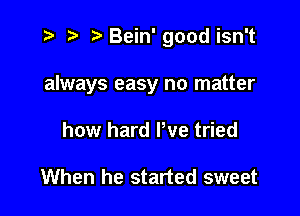 i? ) .E'Bein'goodisn't

always easy no matter

how hard We tried

When he started sweet