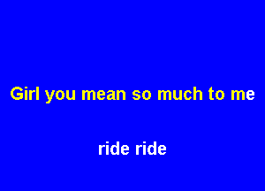 Girl you mean so much to me

ride ride