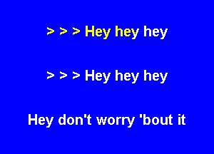 r) Hey hey hey

Hey hey hey

Hey don't worry 'bout it