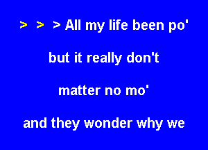 e e t. All my life been po'
but it really don't

matter no mo'

and they wonder why we