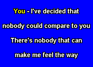 You - I've decided that

nobody could compare to you

There's nobody that can

make me feel the way