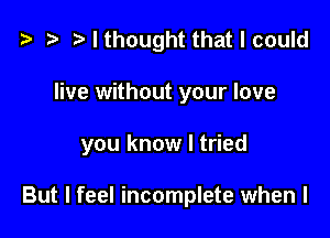 t3 )Ithought thatlcould

live without your love

you know I tried

But I feel incomplete when l