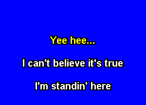 Yee hee...

I can't believe it's true

I'm standin' here