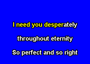 I need you desperately

throughout eternity

So perfect and so right