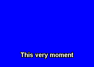 This very moment