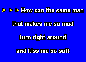 z- ta p How can the same man

that makes me so mad

turn right around

and kiss me so soft