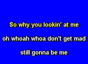 So why you lookin' at me

oh whoah whoa don't get mad

still gonna be me