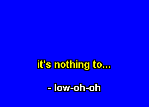 it's nothing to...

- low-oh-oh