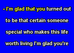 - Pm glad that you turned out
to be that certain someone
special who makes this life

worth living Pm glad you're