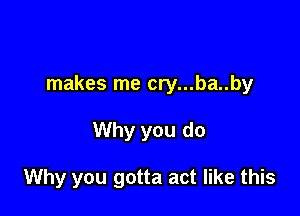 makes me cry...ba..by

Why you do

Why you gotta act like this