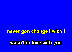 never gon change I wish I

wasn't in love with you