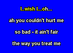 l..wish l...oh...

ah you couldn't hurt me

so bad - it ain't fair

the way you treat me