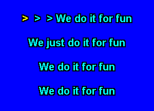 z? r) e We do it for fun

We just do it for fun

We do it for fun

We do it for fun