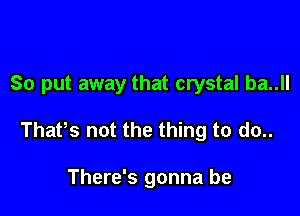 So put away that crystal ba..ll

Thatts not the thing to do..

There's gonna be