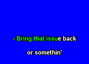 - Bring that issue back

or somethin'