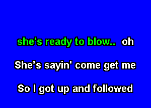 she's ready to blow.. oh

She s sayin' come get me

So I got up and followed