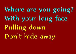 Where are you going?

With your long face
Pulling down
Don't hide away