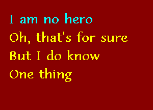 I am no hero
Oh, that's for sure
But I do know

One thing