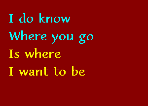 I do know

Where you go

Is where
I want to be
