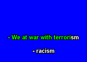 - We at war with terrorism

- racism