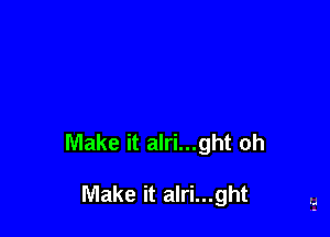 Make it alri...ght oh

Make it alri...ght