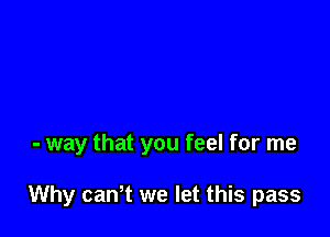 - way that you feel for me

Why cantt we let this pass