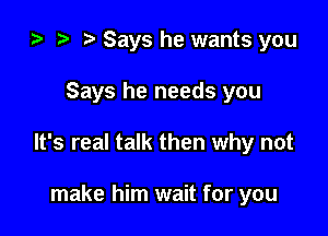 i) to t. Says he wants you

Says he needs you

It's real talk then why not

make him wait for you
