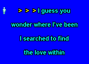 r) Nguess you

wonder where Pve been
I searched to find

the love within