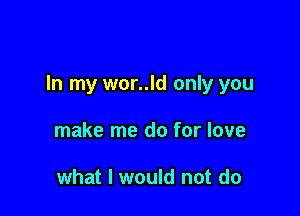 In my wor..ld only you

make me do for love

what I would not do